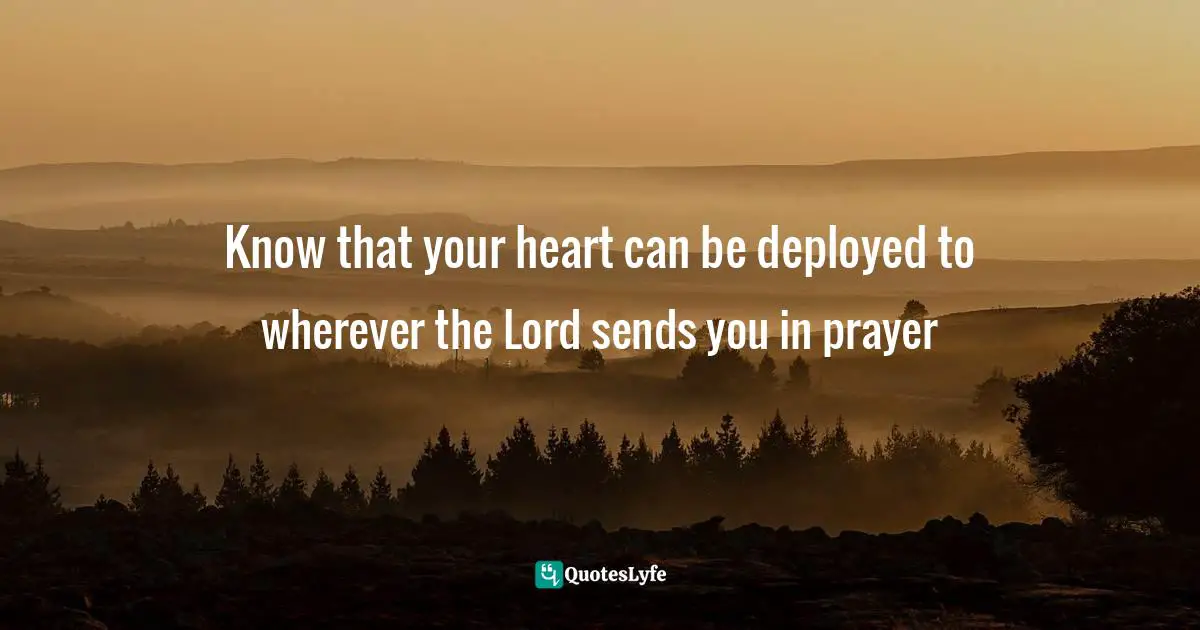 Know that your heart can be deployed to wherever the Lord sends you in prayer
