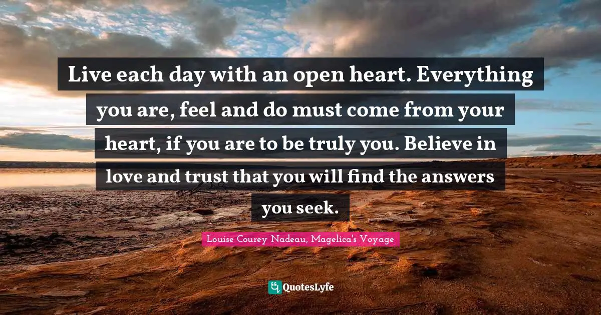 Live each day with an open heart. Everything you are, feel and do must come from your heart, if you are to be truly you. Believe in love and trust that you will find the answers you seek.
