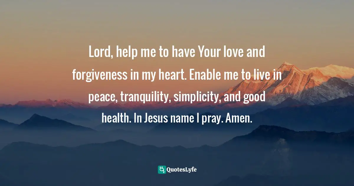 Lord, help me to have Your love and forgiveness in my heart. Enable me to live in peace, tranquility, simplicity, and good health. In Jesus name I pray. Amen.