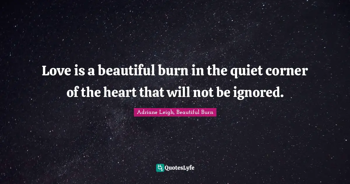 Love is a beautiful burn in the quiet corner of the heart that will not be ignored.