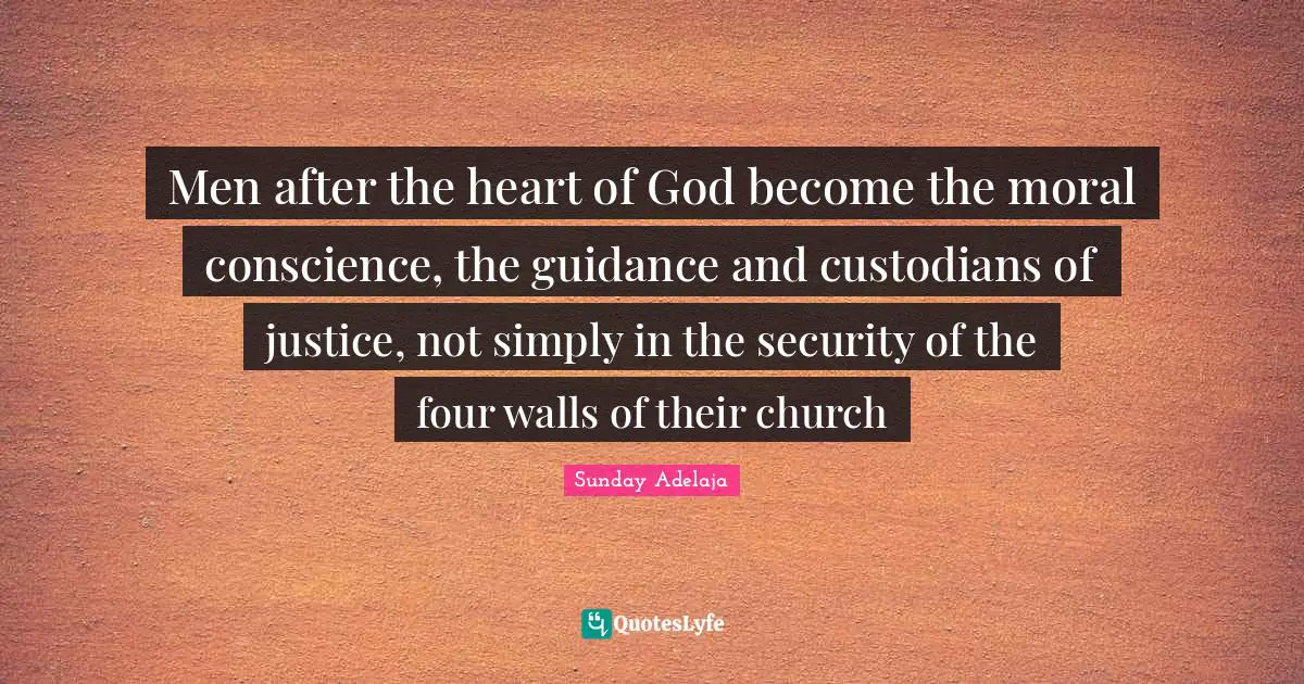 Men after the heart of God become the moral conscience, the guidance and custodians of justice, not simply in the security of the four walls of their church