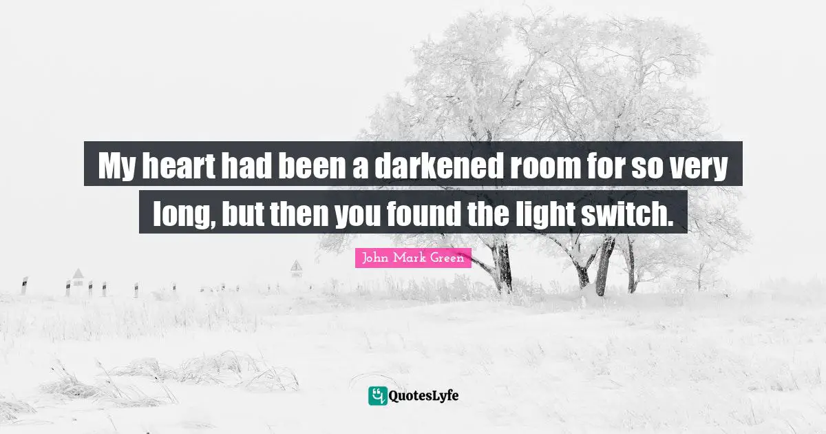My heart had been a darkened room for so very long, but then you found the light switch.