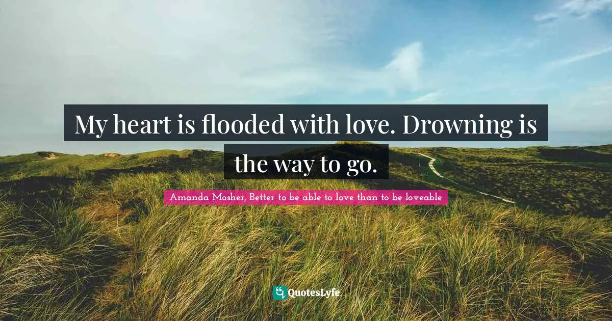 My heart is flooded with love. Drowning is the way to go.