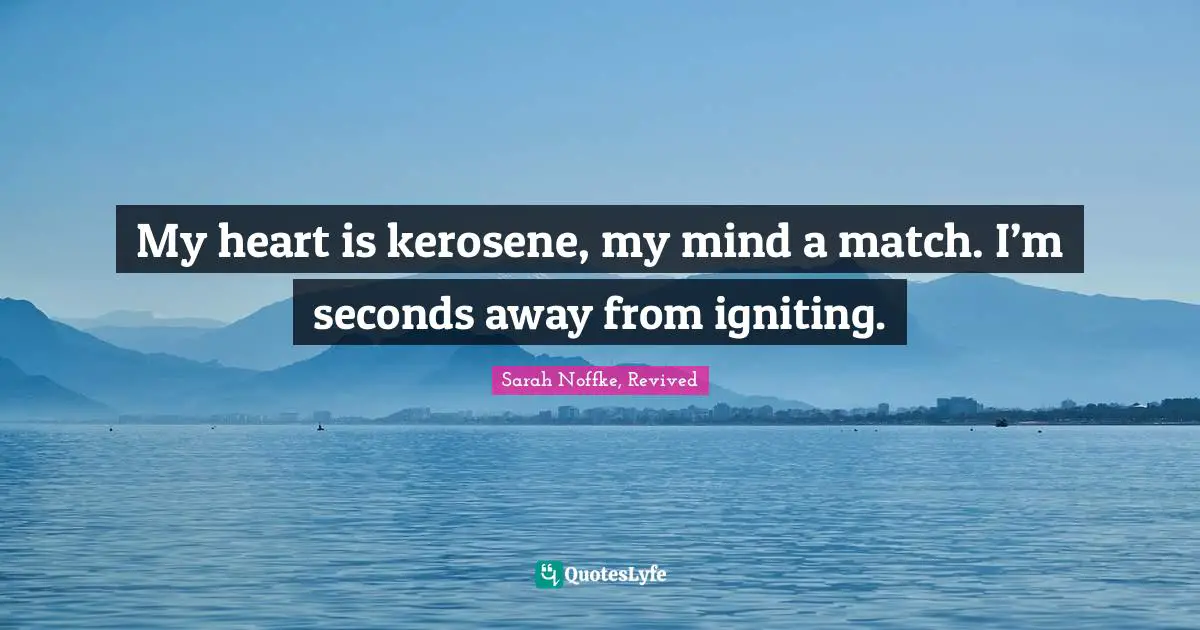 My heart is kerosene, my mind a match. I’m seconds away from igniting.