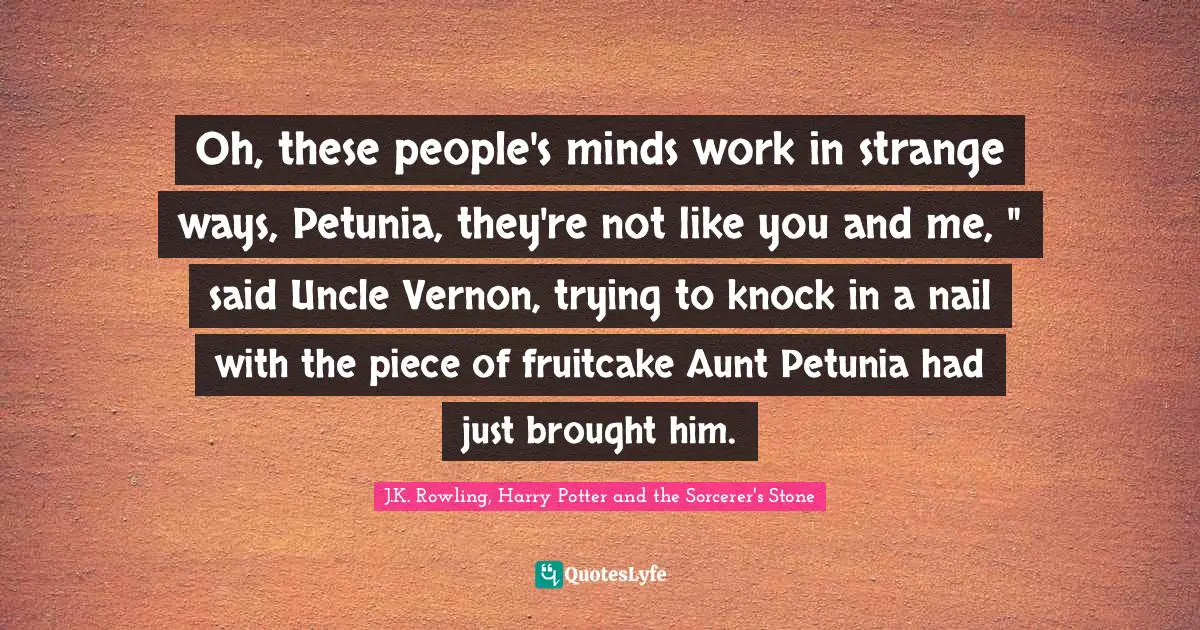 J.K. Rowling, Harry Potter And The Sorcerer's Stone Quotes: "Oh, these people's minds work in strange ways, Petunia, they're not like you and me, " said Uncle Vernon, trying to knock in a nail with the piece of fruitcake Aunt Petunia had just brought him."