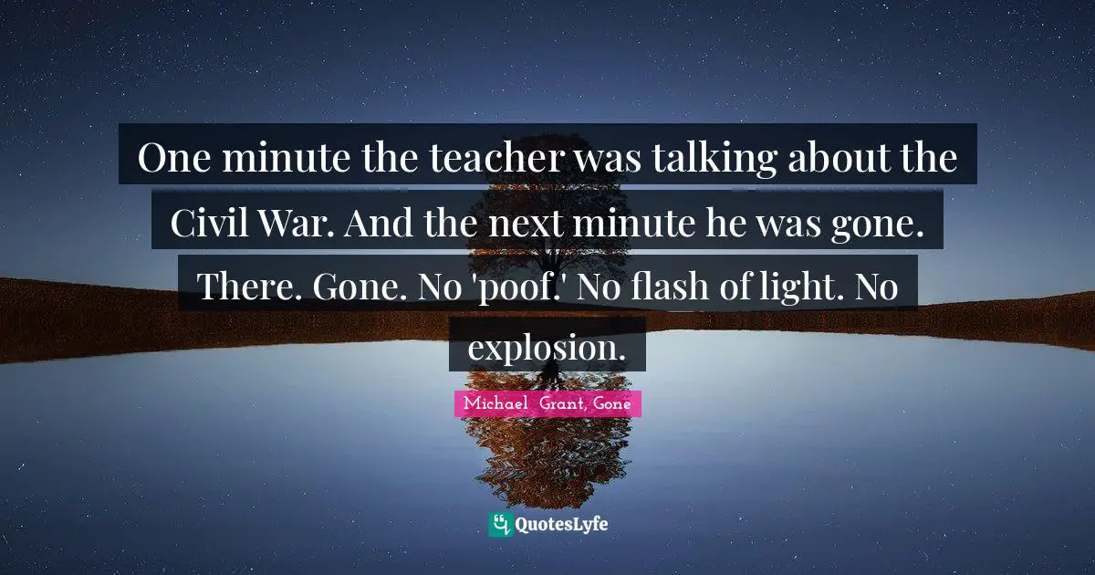 Michael Grant Quotes: "One minute the teacher was talking about the Civil War. And the next minute he was gone. There. Gone. No 'poof.' No flash of light. No explosion."