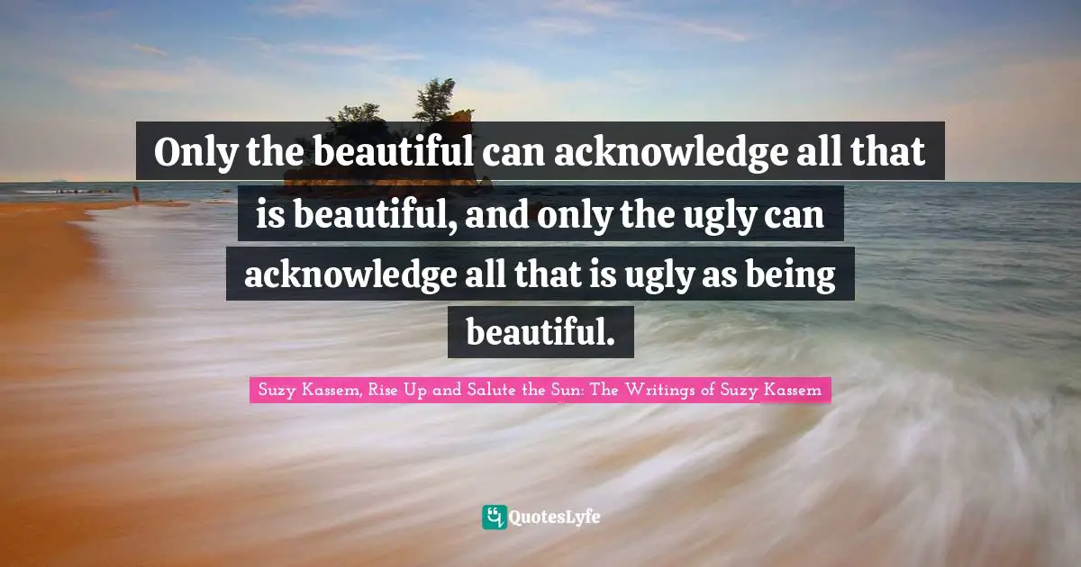 Suzy Kassem Quotes: "Only the beautiful can acknowledge all that is beautiful, and only the ugly can acknowledge all that is ugly as being beautiful."
