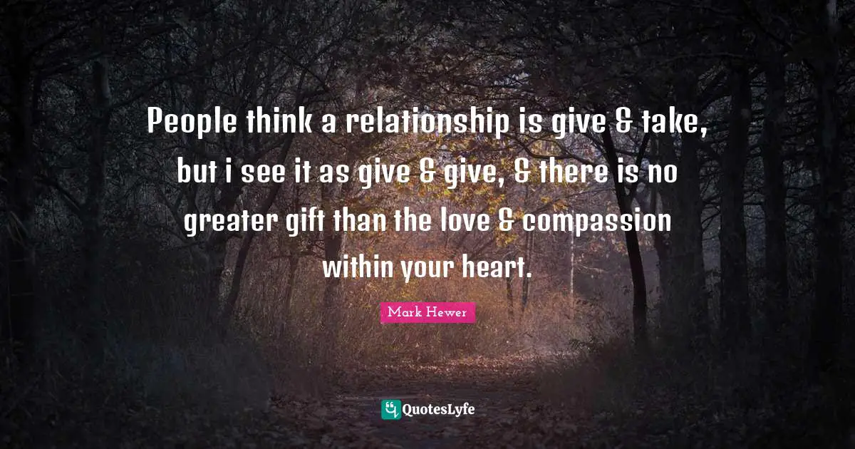 People think a relationship is give & take, but i see it as give & give, & there is no greater gift than the love & compassion within your heart.