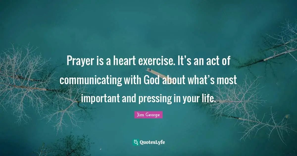 Jim George Quotes: "Prayer is a heart exercise. It’s an act of communicating with God about what’s most important and pressing in your life."