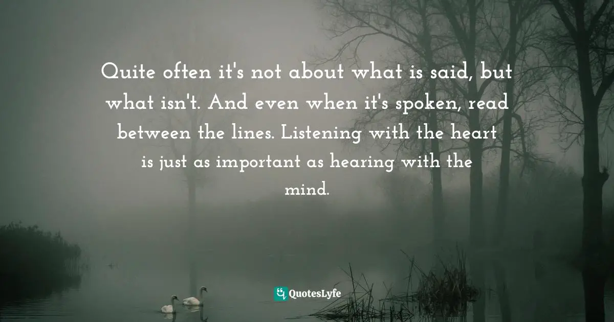 Quite often it's not about what is said, but what isn't. And even when it's spoken, read between the lines. Listening with the heart is just as important as hearing with the mind.