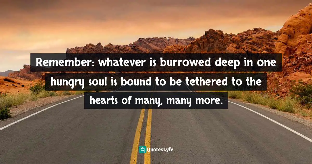 Remember: whatever is burrowed deep in one hungry soul is bound to be tethered to the hearts of many, many more.