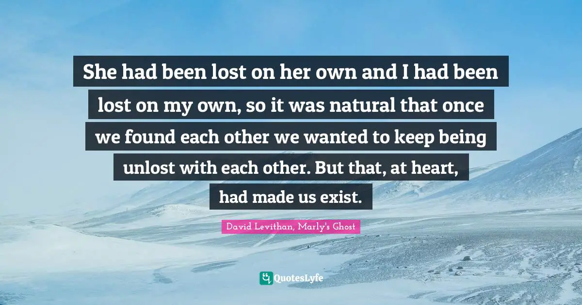 She had been lost on her own and I had been lost on my own, so it was natural that once we found each other we wanted to keep being unlost with each other. But that, at heart, had made us exist.