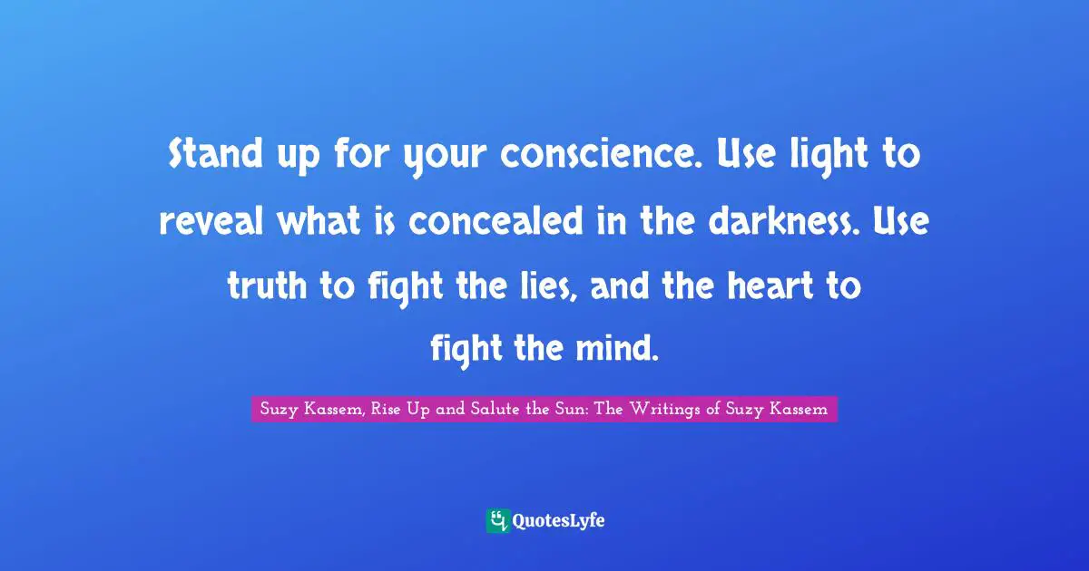 Stand up for your conscience. Use light to reveal what is concealed in the darkness. Use truth to fight the lies, and the heart to fight the mind.