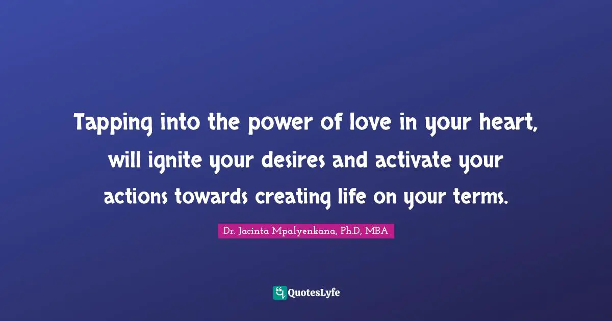 Dr. Jacinta Mpalyenkana, Ph.D, MBA Quotes: Tapping into the power of love in your heart, will ignite your desires and activate your actions towards creating life on your terms.