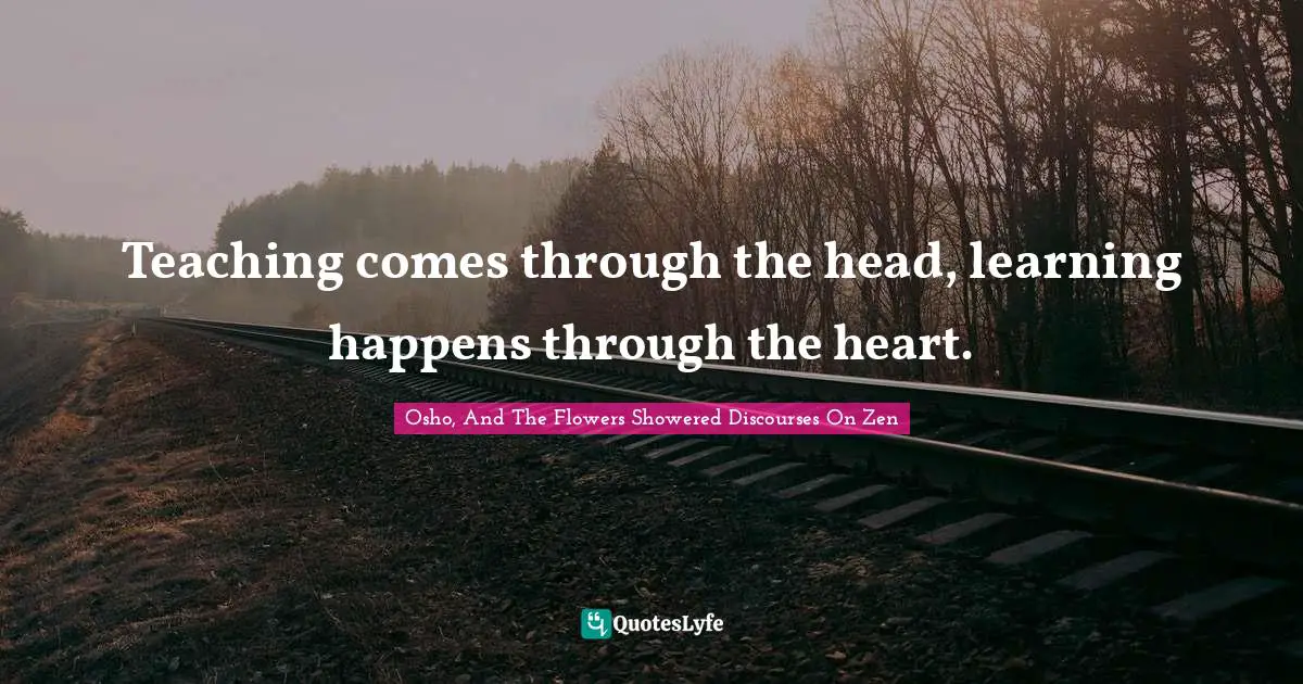 Teaching comes through the head, learning happens through the heart.
