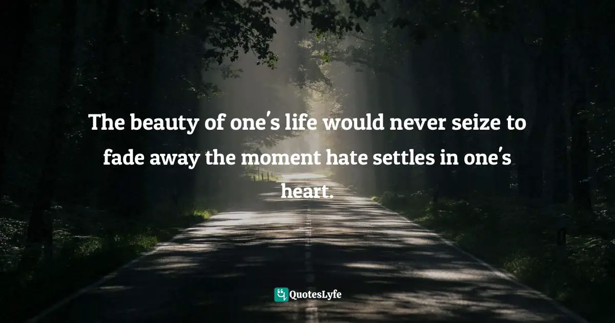 The beauty of one's life would never seize to fade away the moment hate settles in one's heart.
