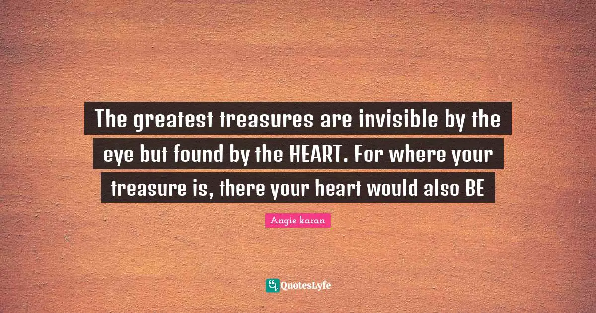 The greatest treasures are invisible by the eye but found by the HEART. For where your treasure is, there your heart would also BE