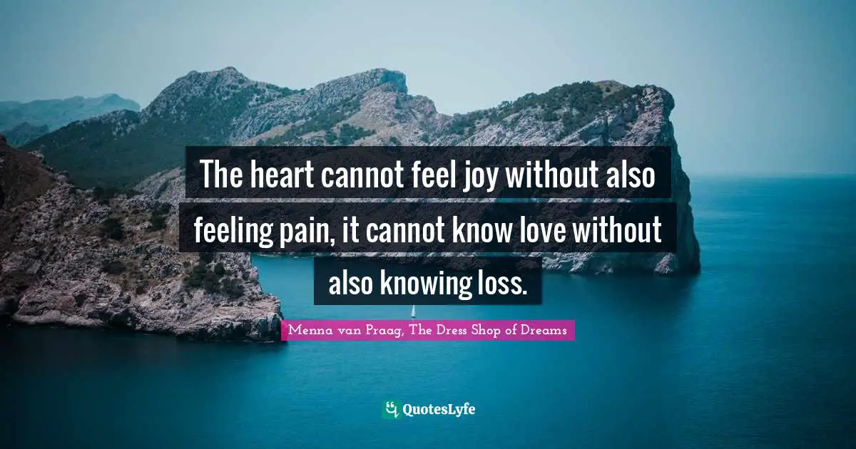 The heart cannot feel joy without also feeling pain, it cannot know love without also knowing loss.