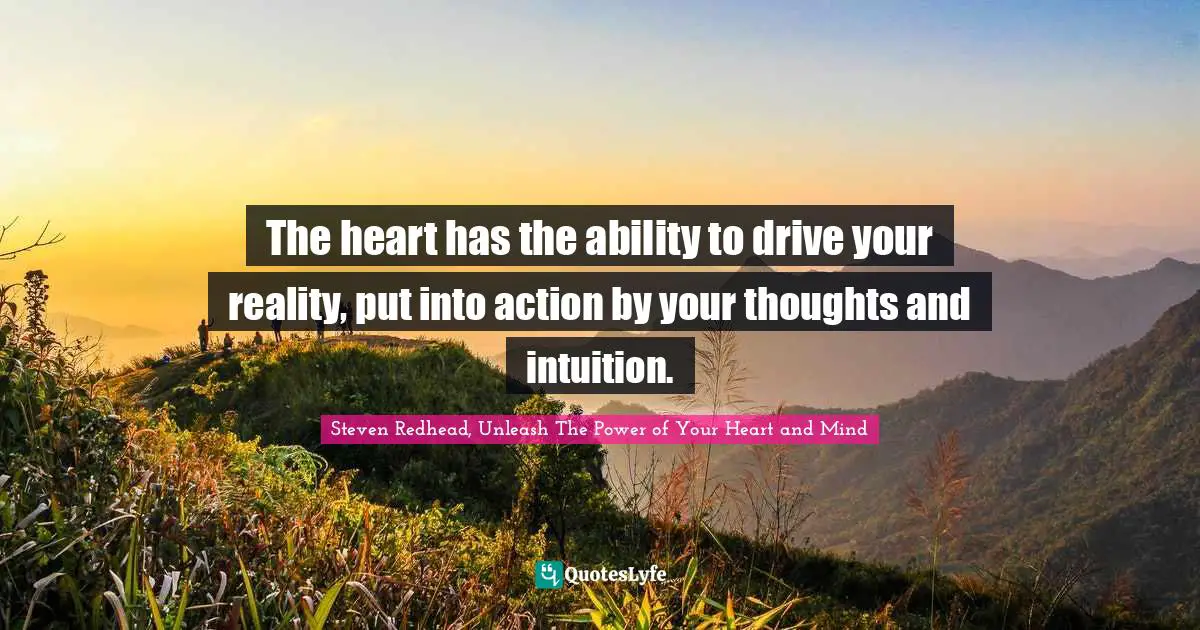 The heart has the ability to drive your reality, put into action by your thoughts and intuition.