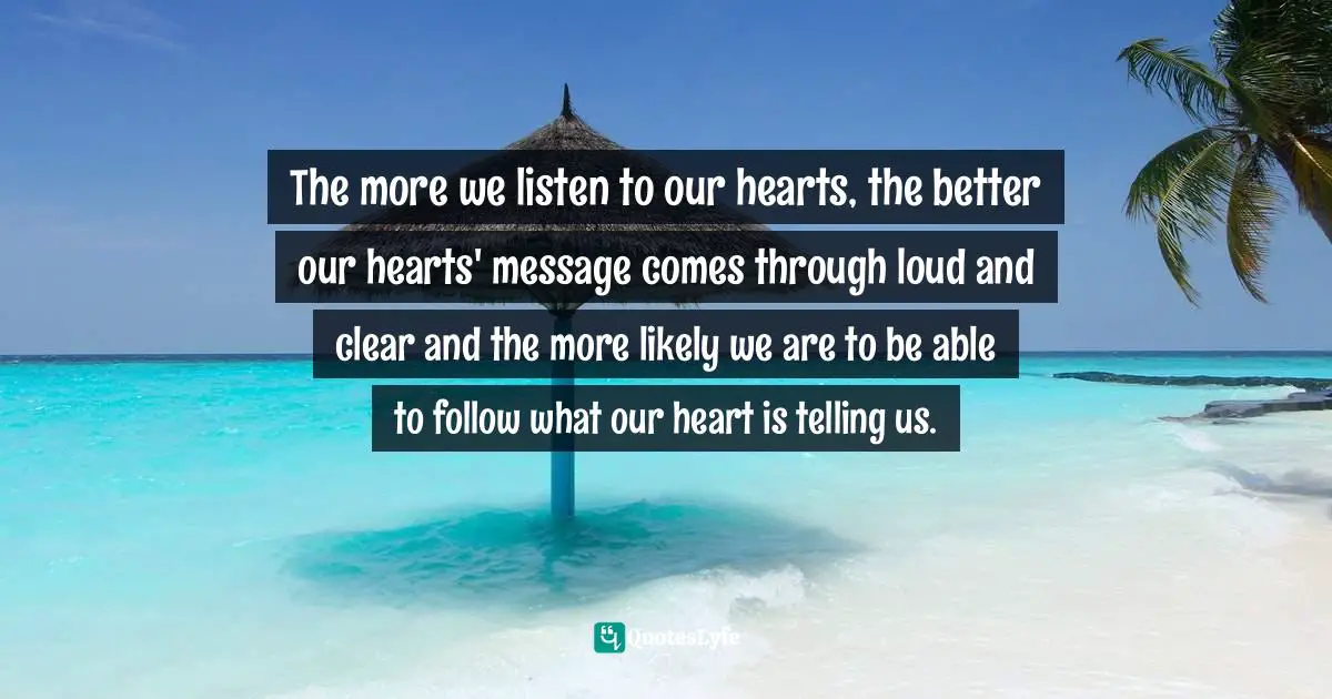 The more we listen to our hearts, the better our hearts' message comes through loud and clear and the more likely we are to be able to follow what our heart is telling us.