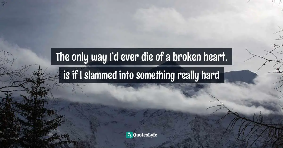 The only way I’d ever die of a broken heart, is if I slammed into something really hard