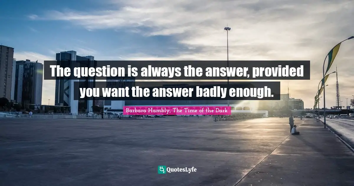 The question is always the answer, provided you want the answer badly enough.