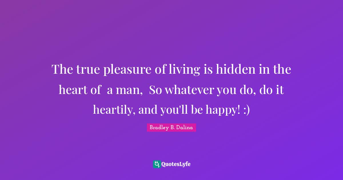 The true pleasure of living is hidden in the heart of  a man,  So whatever you do, do it heartily, and you'll be happy! :)