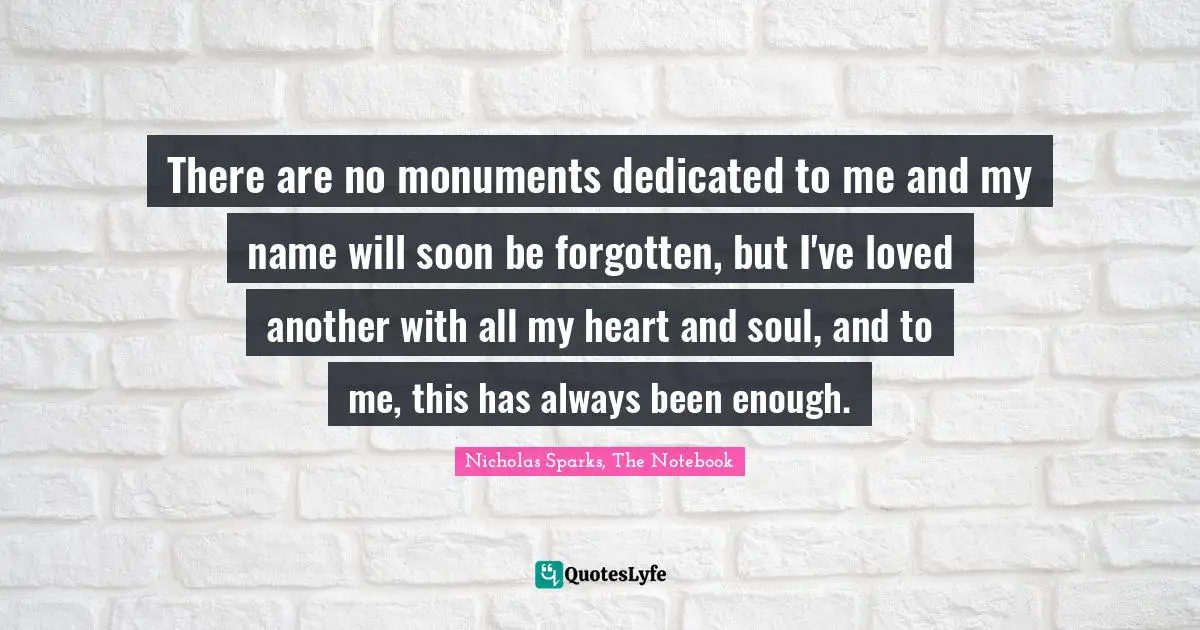 Nicholas Sparks, The Notebook Quotes: "There are no monuments dedicated to me and my name will soon be forgotten, but I've loved another with all my heart and soul, and to me, this has always been enough."
