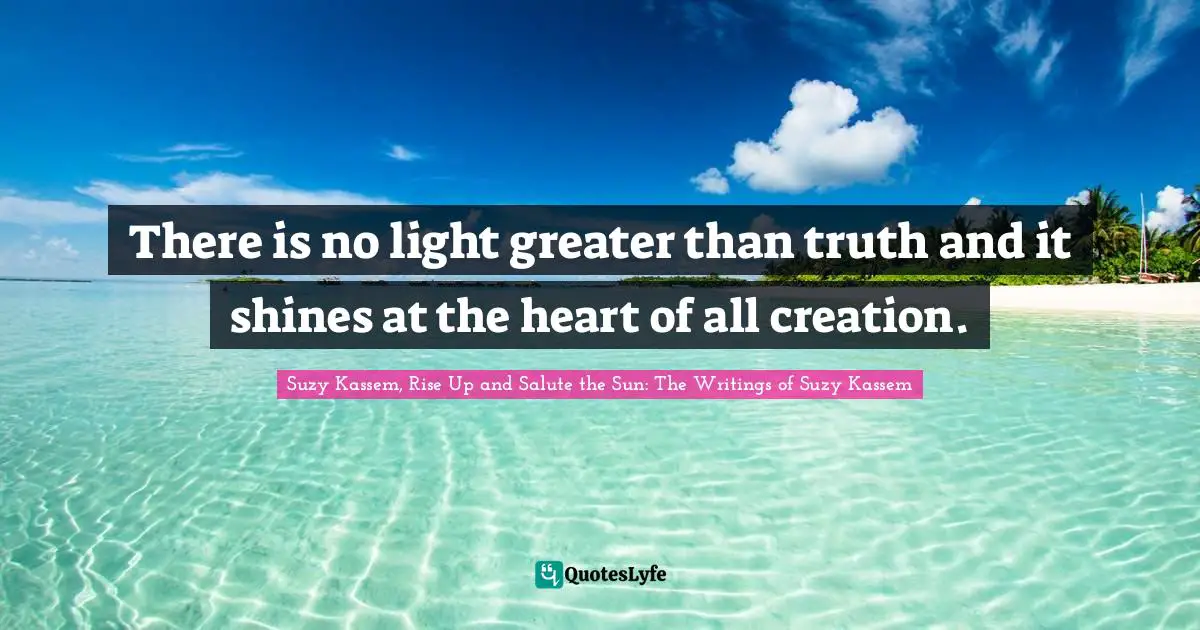 There is no light greater than truth and it shines at the heart of all creation.