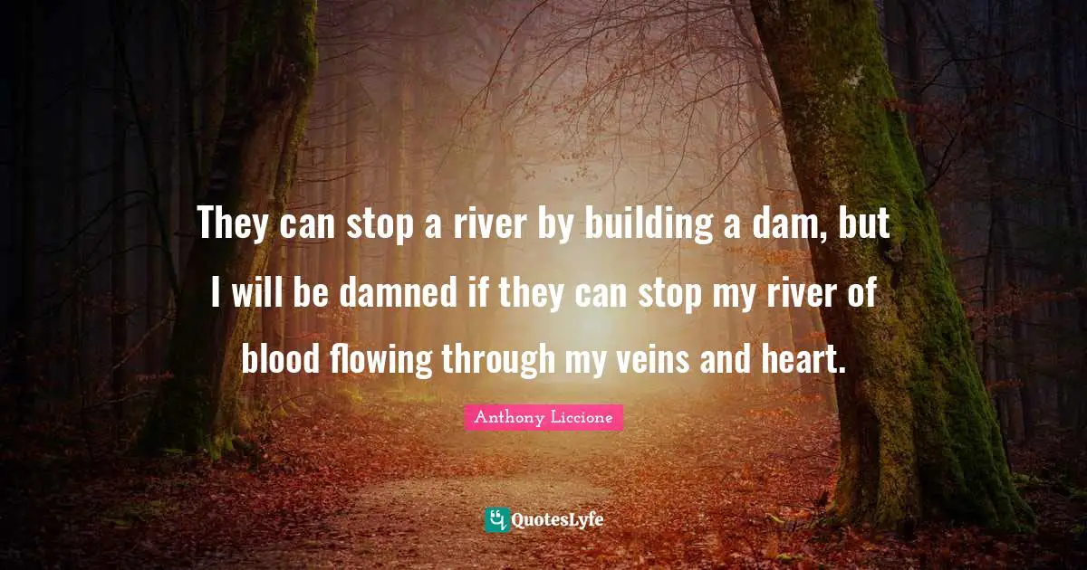 They can stop a river by building a dam, but I will be damned if they can stop my river of blood flowing through my veins and heart.