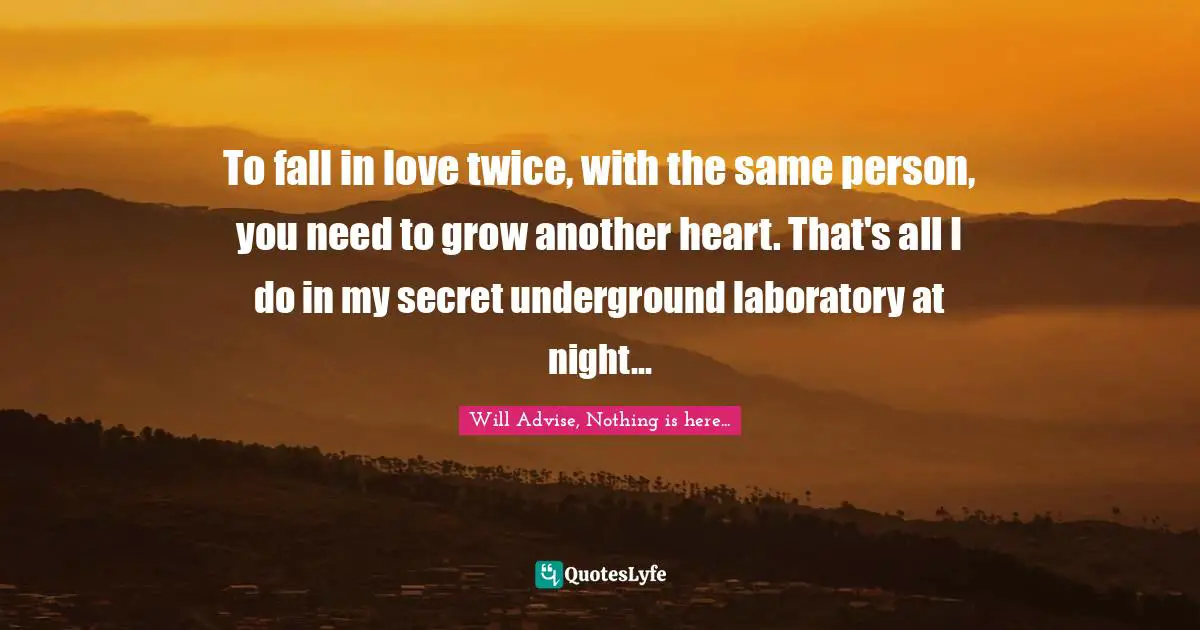 To fall in love twice, with the same person, you need to grow another heart. That's all I do in my secret underground laboratory at night...