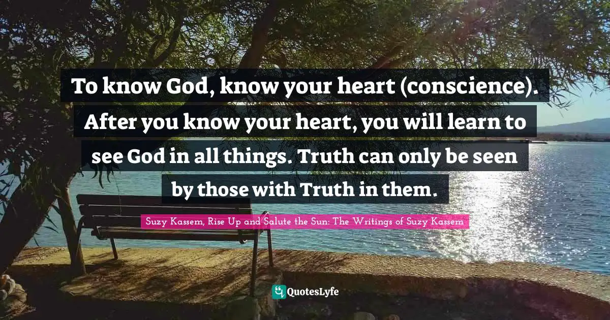 To know God, know your heart (conscience). After you know your heart, you will learn to see God in all things. Truth can only be seen by those with Truth in them.