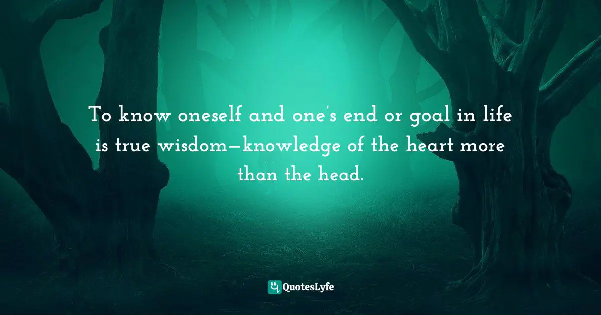 To know oneself and one’s end or goal in life is true wisdom—knowledge of the heart more than the head.