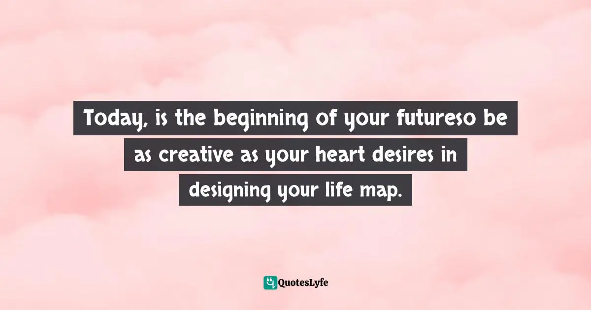 Today, is the beginning of your futureso be as creative as your heart desires in designing your life map.