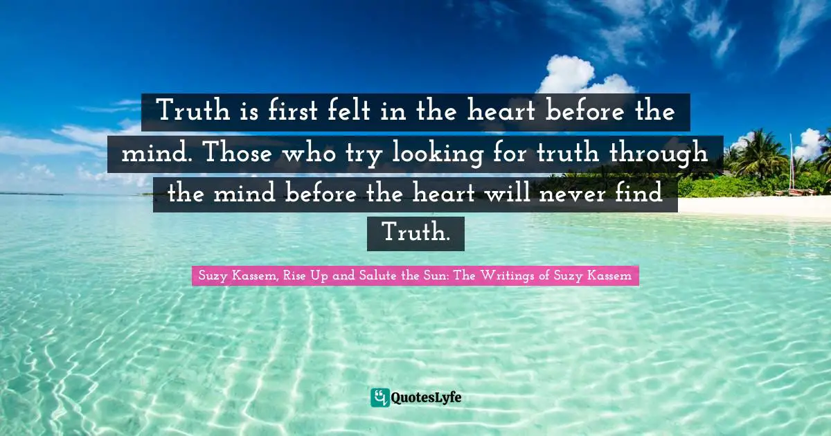 Truth is first felt in the heart before the mind. Those who try looking for truth through the mind before the heart will never find Truth.
