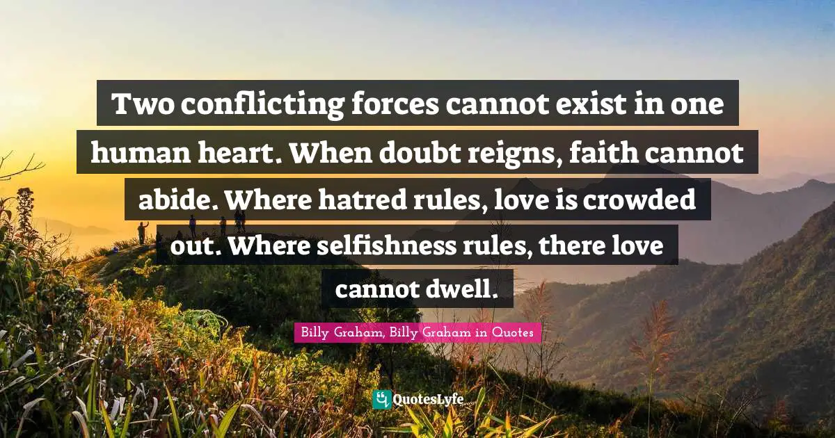 Two conflicting forces cannot exist in one human heart. When doubt reigns, faith cannot abide. Where hatred rules, love is crowded out. Where selfishness rules, there love cannot dwell.