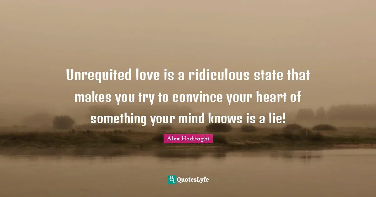 Unrequited love is a ridiculous state that makes you try to convince your heart of something your mind knows is a lie!