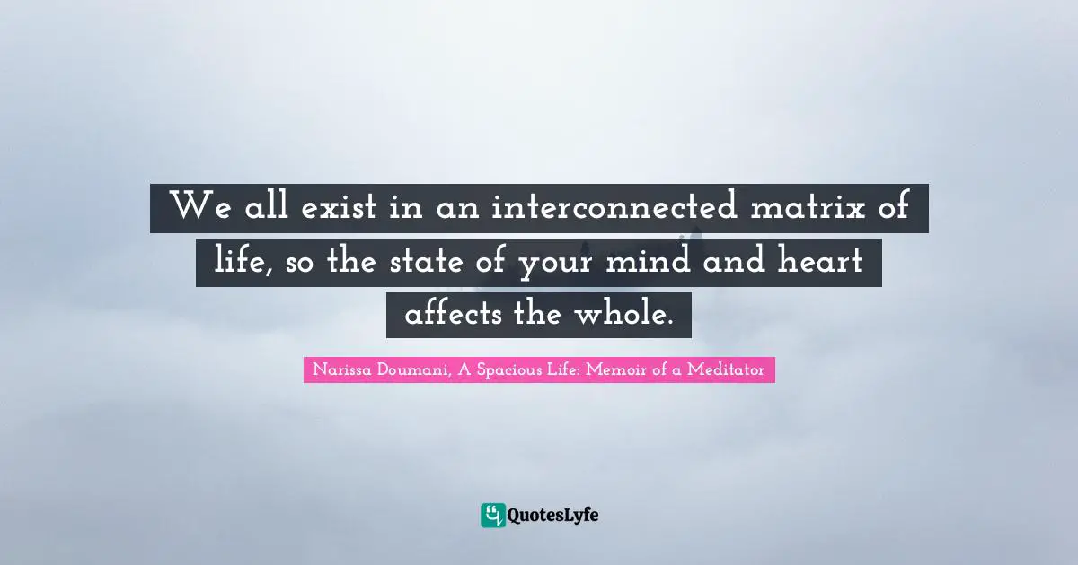 We all exist in an interconnected matrix of life, so the state of your mind and heart affects the whole.