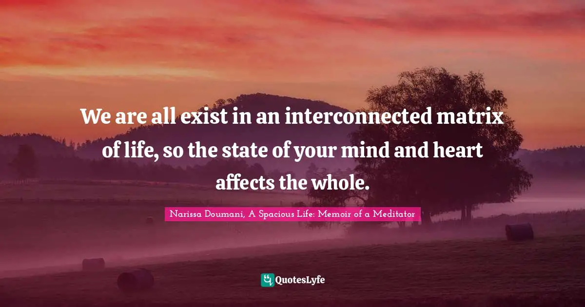 We are all exist in an interconnected matrix of life, so the state of your mind and heart affects the whole.