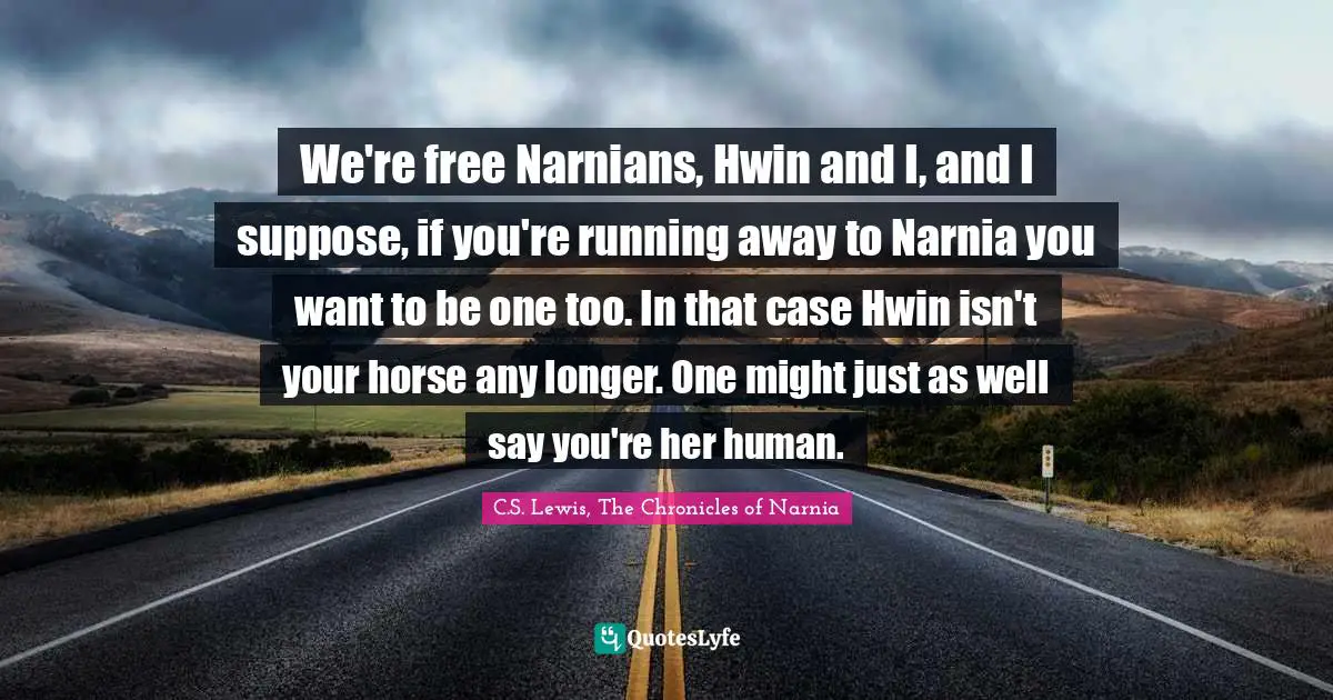 We're free Narnians, Hwin and I, and I suppose, if you're running away to Narnia you want to be one too. In that case Hwin isn't your horse any longer. One might just as well say you're her human.