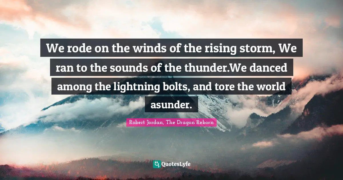 We rode on the winds of the rising storm, We ran to the sounds of the thunder.We danced among the lightning bolts, and tore the world asunder.