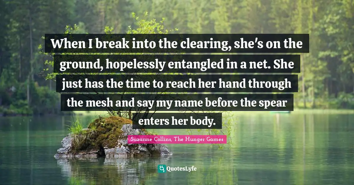 The Hunger Games Quotes: "When I break into the clearing, she's on the ground, hopelessly entangled in a net. She just has the time to reach her hand through the mesh and say my name before the spear enters her body."