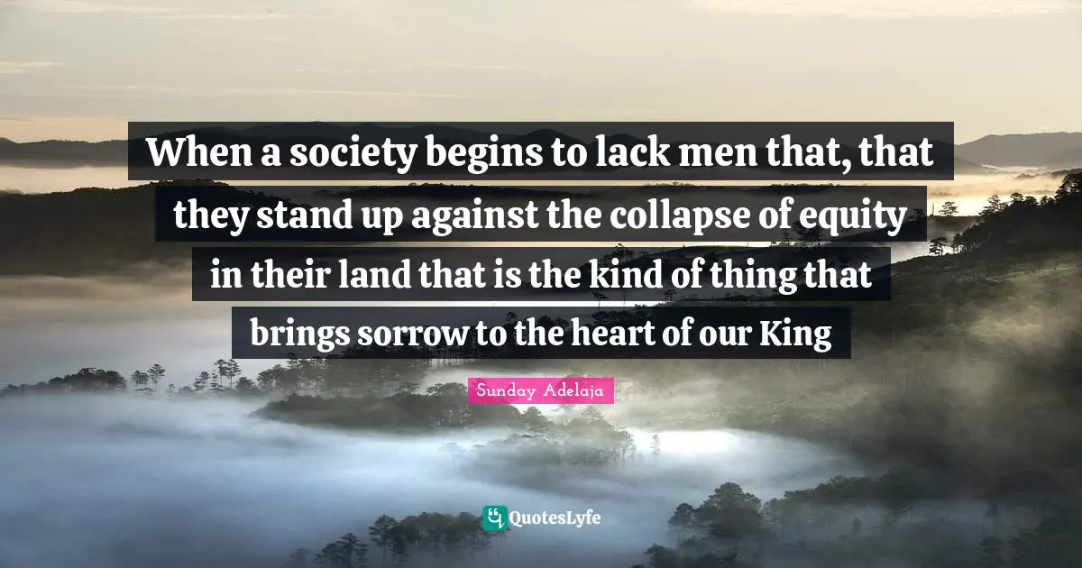 When a society begins to lack men that, that they stand up against the collapse of equity in their land that is the kind of thing that brings sorrow to the heart of our King