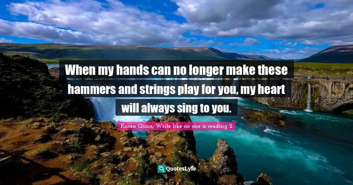 When my hands can no longer make these hammers and strings play for you, my heart will always sing to you.