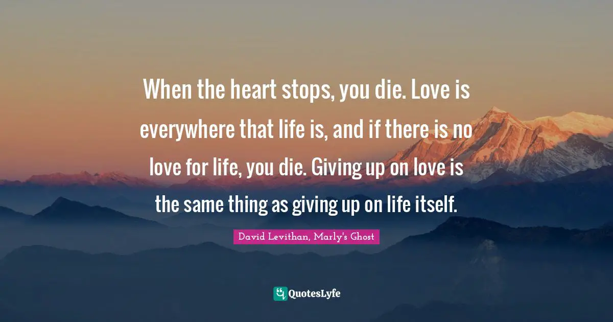When the heart stops, you die. Love is everywhere that life is, and if there is no love for life, you die. Giving up on love is the same thing as giving up on life itself.