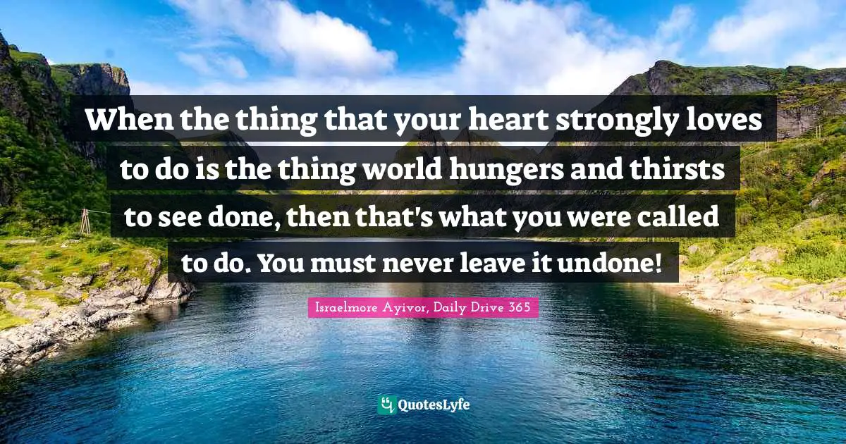 Assignment Quotes: "When the thing that your heart strongly loves to do is the thing world hungers and thirsts to see done, then that's what you were called to do. You must never leave it undone!"