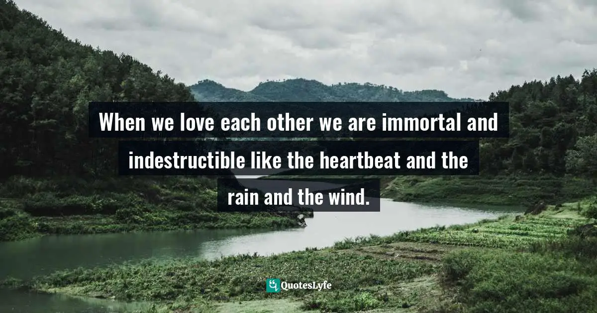 When we love each other we are immortal and indestructible like the heartbeat and the rain and the wind.