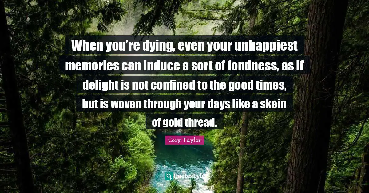 When you’re dying, even your unhappiest memories can induce a sort of fondness, as if delight is not confined to the good times, but is woven through your days like a skein of gold thread.