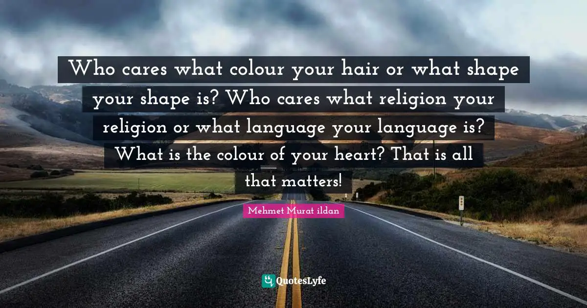 Who cares what colour your hair or what shape your shape is? Who cares what religion your religion or what language your language is? What is the colour of your heart? That is all that matters!