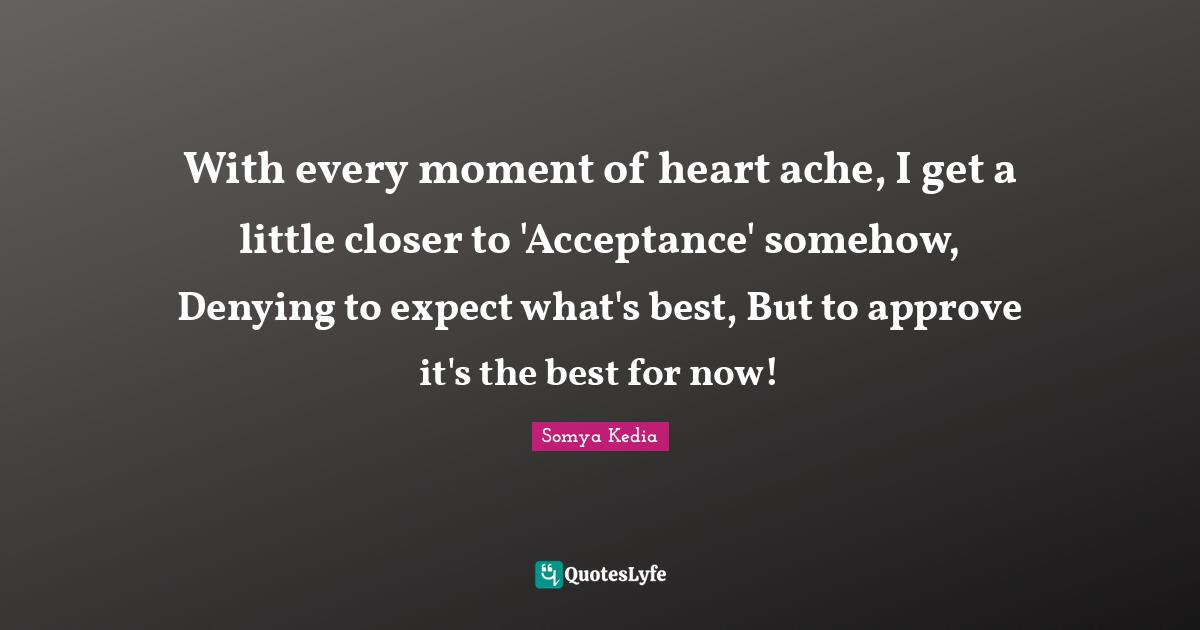 With every moment of heart ache, I get a little closer to 'Acceptance' somehow, Denying to expect what's best, But to approve it's the best for now!